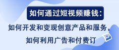 如何通过短视频赚钱：如何开发和变现创意产品和服务，如何利用广告和付费订